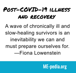 Post-COVID-19 illness and recovery. A wave of chronically ill and slow-healing survivors is an inevitability we can and must prepare ourselves for. - Fiona Lowenstein