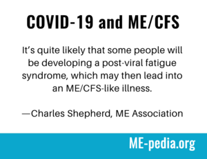 COVID-19 and ME/CFS. "It's quite likely that some people will be developing a post-viral fatigue syndrome, which may then lead into an ME/CFS-like illness." - Charles Shepherd, M.E. Association
