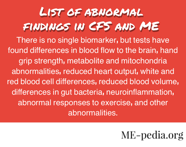 There is no single biomarker, but tests have found differences in blood flow to the brain, hand grip strength, metabolite and mitochondria abnormalities, reduced heart output, white and red blood cell differences, reduced blood volume, differences in gut bacteria, neuroinflammation, abnormal responses to exercise, and other abnormalities.