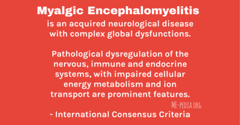 Myalgic encephalomyelitis is an acquired neurological disease with complex global dysfunctions. Pathological dysregulation of the nervous, immune and endocrine systems, with impaired cellular energy metabolism and ion transport are prominent features. - International Consensus Criteria