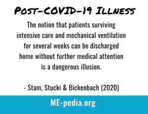 Post-COVID-19 illness. The notion that patients surviving intensive care and mechanical ventilation for several weeks can be discharged home without further medical attention is a dangerous illusion." - Stam, Stucki & Bickenbach (2020)
