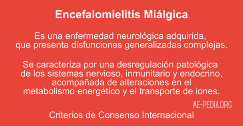 Encefalomielitis Mialgica es una enfermedad neurologica adquirda, que presenta disfunciones generalizadas complejas. Se caracteriza por una desregulacion patologica de los sistemas nervioso, inmunitario y endocrino, acompanada de alteraciones en el metabolismo energetico y el transporte de iones - Criterios de Consenso Internacional