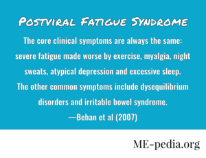 Postviral Fatigue Syndrome. The core clinical symptoms are always the same: severe fatigue made worse by exercise, myalgia, night sweats, atypical depression and excessive sleep. The other common symptoms include dysequilibrium disorders and irritable bowel syndrome. —Behan et al. (2007)