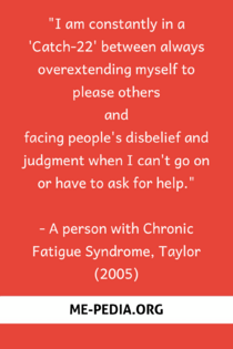 I am constantly in a 'Catch-22' between always overextending myself to please others and facing people's disbelief and judgment when I can't go on or have to ask for help." - A person with Chronic Fatigue Syndrome