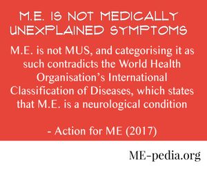 ME is not Medically Unexplained Symptoms. M.E. is not MUS, and categorising it as such contradicts the World Health Organisation’s International Classification of Diseases, which states that M.E. is a neurological condition. - Action for ME